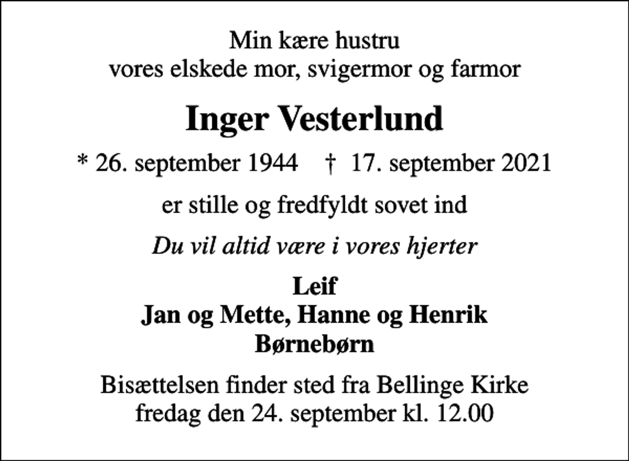<p>Min kære hustru vores elskede mor, svigermor og farmor<br />Inger Vesterlund<br />* 26. september 1944 ✝ 17. september 2021<br />er stille og fredfyldt sovet ind<br />Du vil altid være i vores hjerter<br />Leif Jan og Mette, Hanne og Henrik Børnebørn<br />Bisættelsen finder sted fra Bellinge Kirke fredag den 24. september kl. 12.00</p>