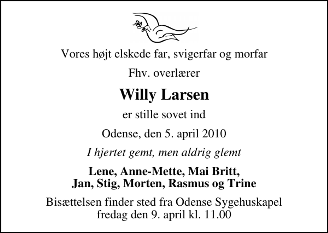 <p>Vores højt elskede far, svigerfar og morfar<br />Fhv. overlærer<br />Willy Larsen<br />er stille sovet ind<br />Odense, den 5. april 2010<br />I hjertet gemt, men aldrig glemt<br />Lene, Anne-Mette, Mai Britt, Jan, Stig, Morten, Rasmus og Trine<br />Bisættelsen finder sted fra Odense Sygehuskapel fredag den 9. april kl. 11.00</p>