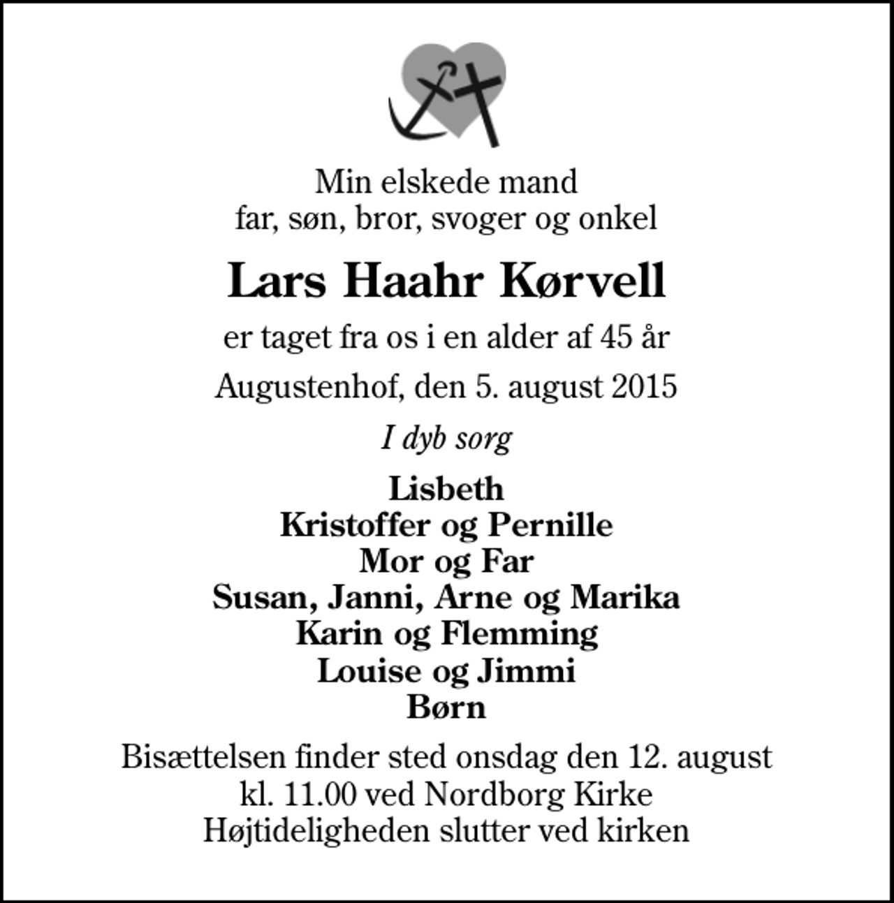 <p>Min elskede mand far, søn, bror, svoger og onkel<br />Lars Haahr Kørvell<br />er taget fra os i en alder af 45 år<br />Augustenhof, den 5. august 2015<br />I dyb sorg<br />Lisbeth Kristoffer og Pernille Mor og Far Susan, Janni, Arne og Marika Karin og Flemming Louise og Jimmi Børn<br />Bisættelsen finder sted onsdag den 12. august kl. 11.00 ved Nordborg Kirke Højtideligheden slutter ved kirken</p>