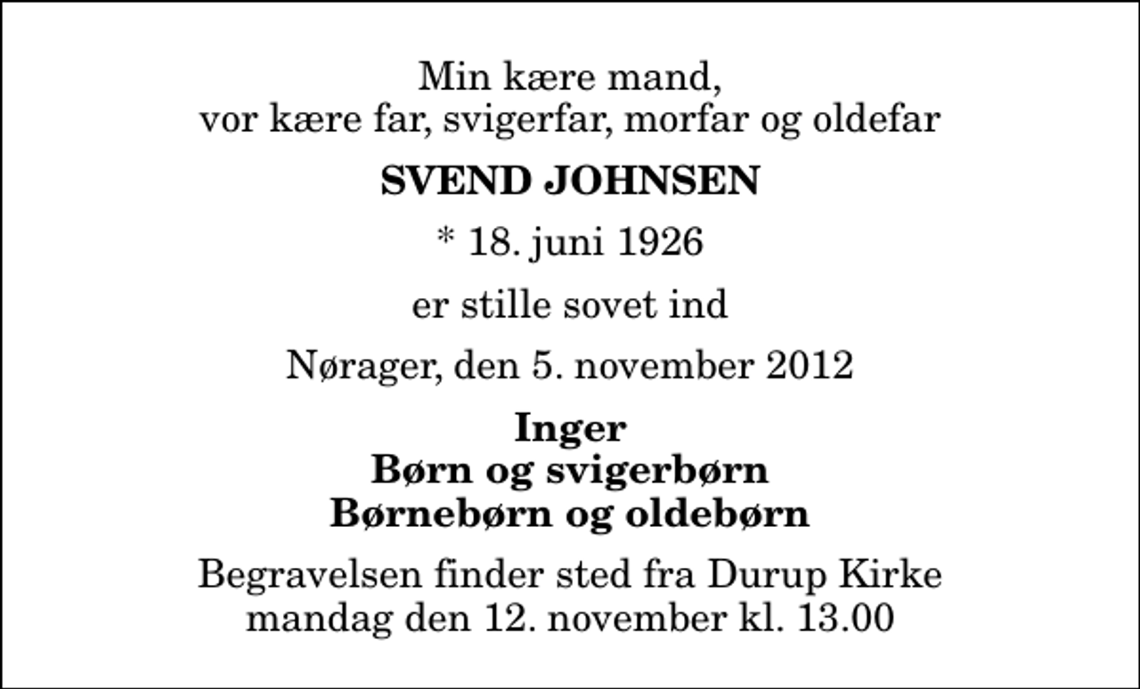 <p>Min kære mand, vor kære far, svigerfar, morfar og oldefar<br />Svend Johnsen<br />* 18. juni 1926<br />er stille sovet ind<br />Nørager, den 5. november 2012<br />Inger Børn og svigerbørn Børnebørn og oldebørn<br />Begravelsen finder sted fra Durup Kirke mandag den 12. november kl. 13.00</p>