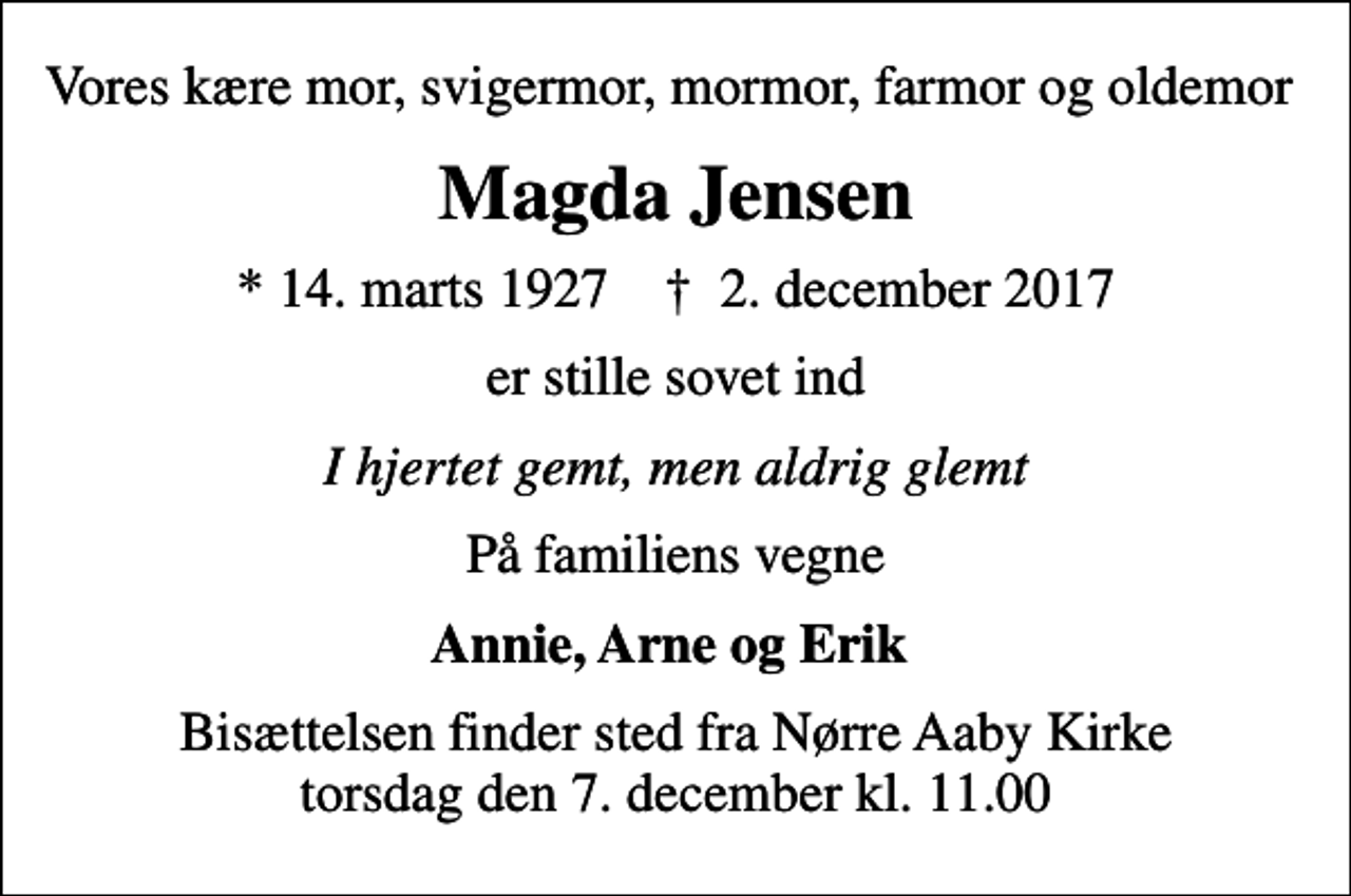 <p>Vores kære mor, svigermor, mormor, farmor og oldemor<br />Magda Jensen<br />* 14. marts 1927 ✝ 2. december 2017<br />er stille sovet ind<br />I hjertet gemt, men aldrig glemt<br />På familiens vegne<br />Annie, Arne og Erik<br />Bisættelsen finder sted fra Nørre Aaby Kirke torsdag den 7. december kl. 11.00</p>