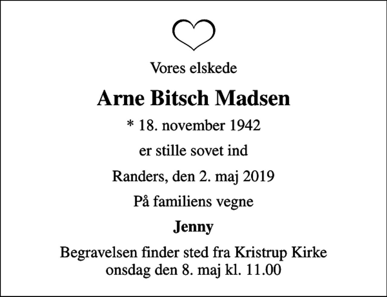 <p>Vores elskede<br />Arne Bitsch Madsen<br />* 18. november 1942<br />er stille sovet ind<br />Randers, den 2. maj 2019<br />På familiens vegne<br />Jenny<br />Begravelsen finder sted fra Kristrup Kirke onsdag den 8. maj kl. 11.00</p>
