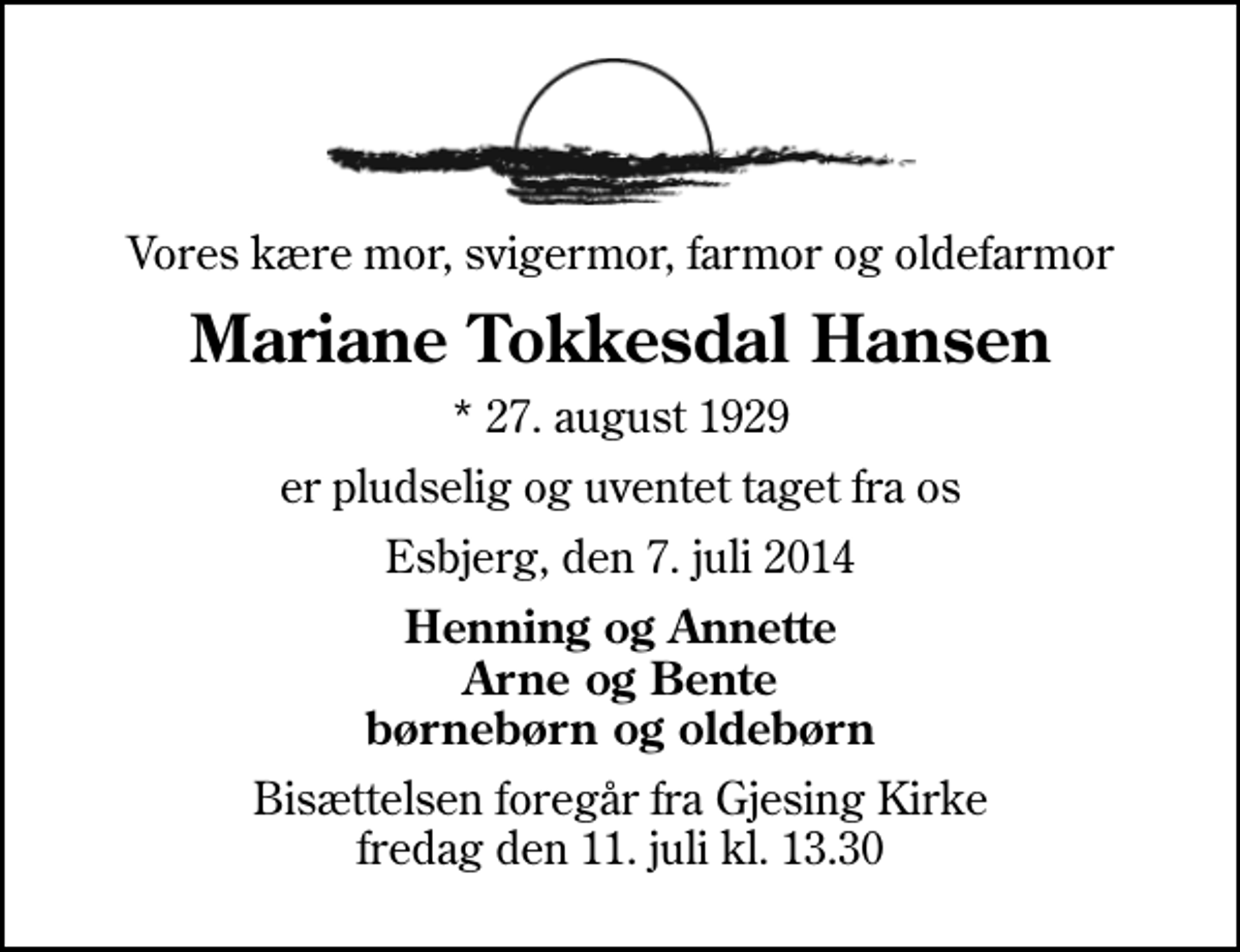 <p>Vores kære mor, svigermor, farmor og oldefarmor<br />Mariane Tokkesdal Hansen<br />* 27. august 1929<br />er pludselig og uventet taget fra os<br />Esbjerg, den 7. juli 2014<br />Henning og Annette Arne og Bente børnebørn og oldebørn<br />Bisættelsen foregår fra Gjesing Kirke fredag den 11. juli kl. 13.30</p>