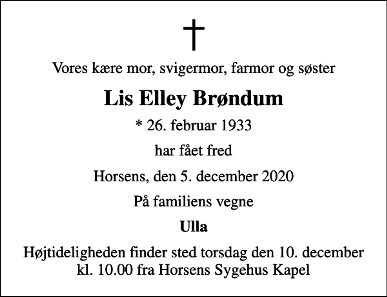 <p>Vores kære mor, svigermor, farmor og søster<br />Lis Elley Brøndum<br />* 26. februar 1933<br />har fået fred<br />Horsens, den 5. december 2020<br />På familiens vegne<br />Ulla<br />Højtideligheden finder sted torsdag den 10. december kl. 10.00 fra Horsens Sygehus Kapel</p>