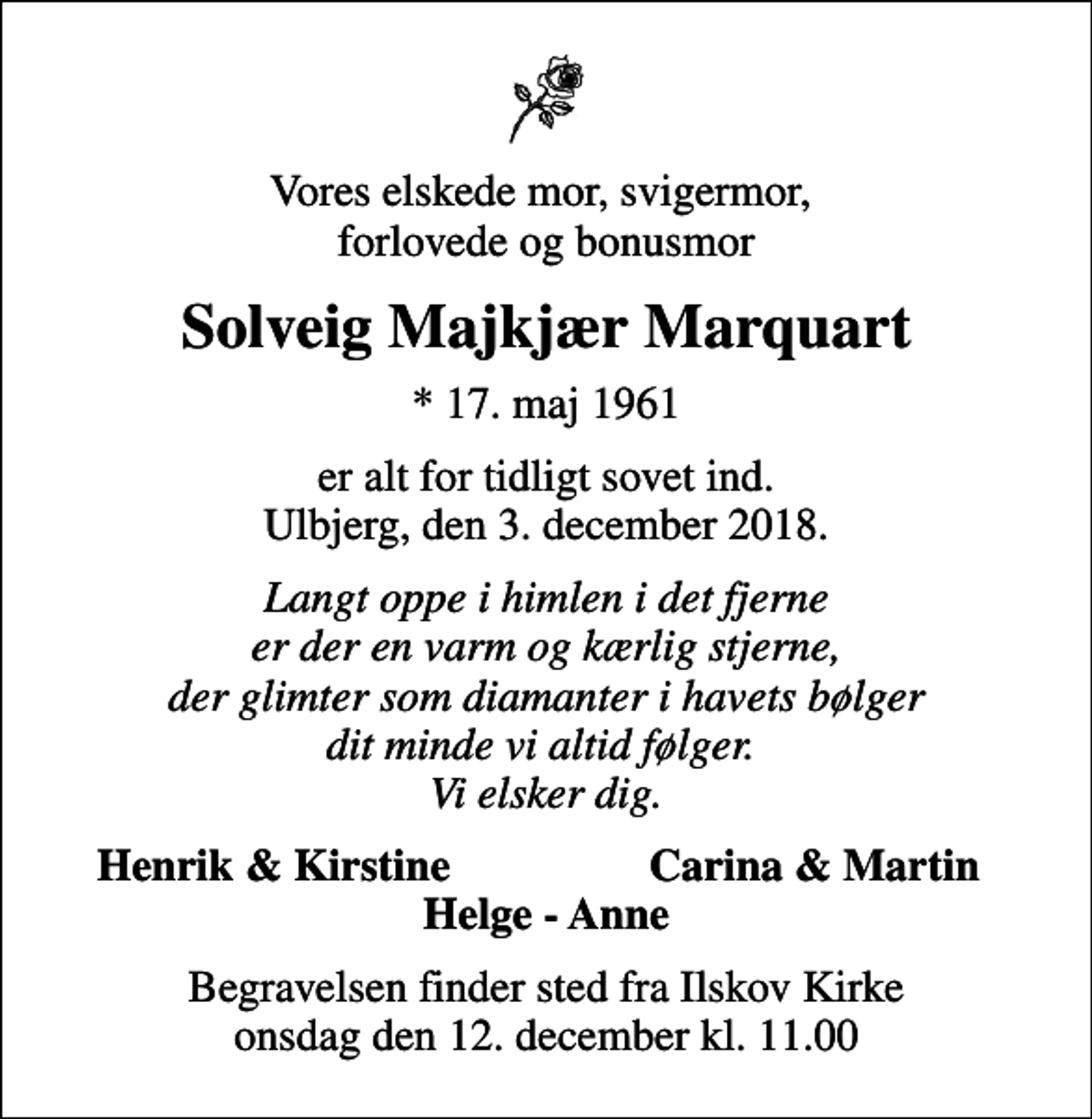 <p>Vores elskede mor, svigermor, forlovede og bonusmor<br />Solveig Majkjær Marquart<br />* 17. maj 1961<br />er alt for tidligt sovet ind. Ulbjerg, den 3. december 2018.<br />Langt oppe i himlen i det fjerne er der en varm og kærlig stjerne, der glimter som diamanter i havets bølger dit minde vi altid følger. Vi elsker dig.<br />Henrik &amp; Kirstine<br />Carina &amp; Martin<br />Begravelsen finder sted fra Ilskov Kirke onsdag den 12. december kl. 11.00</p>