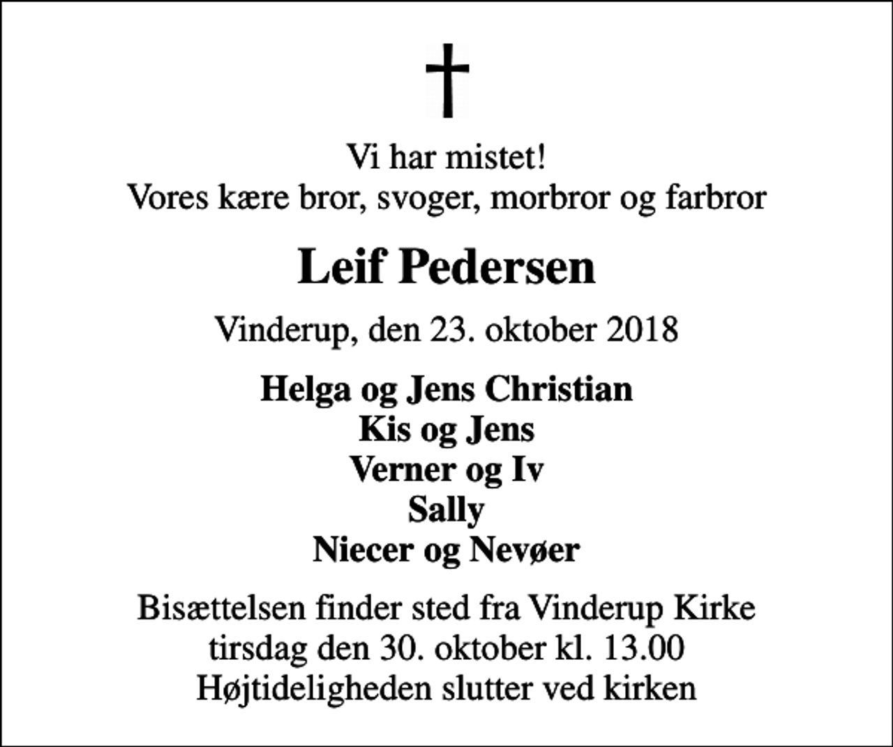 <p>Vi har mistet! Vores kære bror, svoger, morbror og farbror<br />Leif Pedersen<br />Vinderup, den 23. oktober 2018<br />Helga og Jens Christian Kis og Jens Verner og Iv Sally Niecer og Nevøer<br />Bisættelsen finder sted fra Vinderup Kirke tirsdag den 30. oktober kl. 13.00 Højtideligheden slutter ved kirken</p>