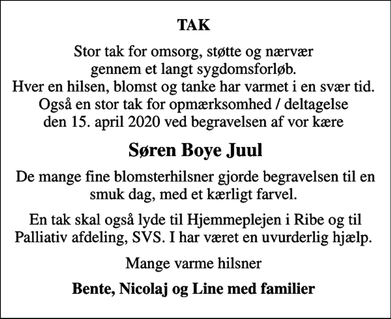 <p>TAK<br />Stor tak for omsorg, støtte og nærvær gennem et langt sygdomsforløb. Hver en hilsen, blomst og tanke har varmet i en svær tid. Også en stor tak for opmærksomhed / deltagelse den 15. april 2020 ved begravelsen af vor kære<br />Søren Boye Juul<br />De mange fine blomsterhilsner gjorde begravelsen til en smuk dag, med et kærligt farvel.<br />En tak skal også lyde til Hjemmeplejen i Ribe og til Palliativ afdeling, SVS. I har været en uvurderlig hjælp.<br />Mange varme hilsner<br />Bente, Nicolaj og Line med familier</p>