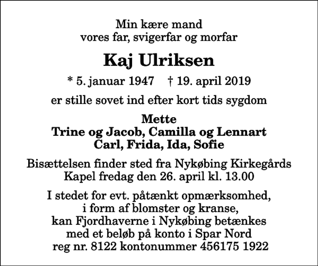 <p>Min kære mand vores far, svigerfar og morfar<br />Kaj Ulriksen<br />* 5. januar 1947 ✝ 19. april 2019<br />er stille sovet ind efter kort tids sygdom<br />Mette Trine og Jacob, Camilla og Lennart Carl, Frida, Ida, Sofie<br />Bisættelsen finder sted fra Nykøbing Kirkegårds Kapel fredag den 26. april kl. 13.00<br />I stedet for evt. påtænkt opmærksomhed, i form af blomster og kranse, kan Fjordhaverne i Nykøbing betænkes med et beløb på konto i Spar Nord reg nr. 8122 kontonummer 456175 1922</p>