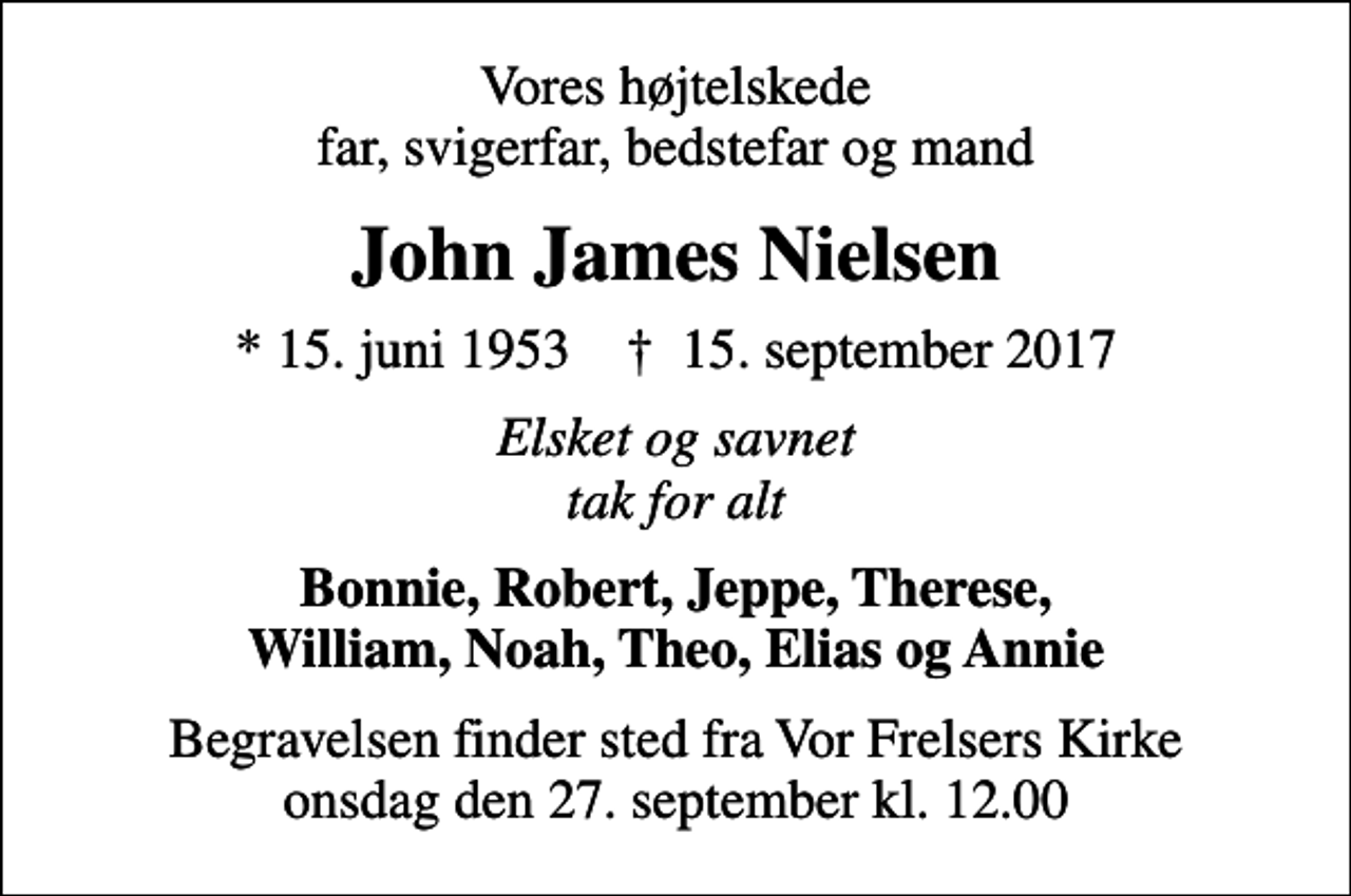 <p>Vores højtelskede far, svigerfar, bedstefar og mand<br />John James Nielsen<br />* 15. juni 1953 ✝ 15. september 2017<br />Elsket og savnet tak for alt<br />Bonnie, Robert, Jeppe, Therese, William, Noah, Theo, Elias og Annie<br />Begravelsen finder sted fra Vor Frelsers Kirke onsdag den 27. september kl. 12.00</p>