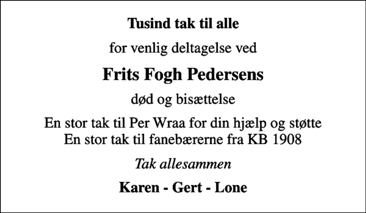 <p>Tusind tak til alle<br />for venlig deltagelse ved<br />Frits Fogh Pedersens<br />død og bisættelse<br />En stor tak til Per Wraa for din hjælp og støtte En stor tak til fanebærerne fra KB 1908<br />Tak allesammen<br />Karen - Gert - Lone</p>