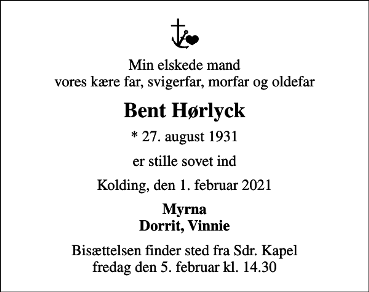 <p>Min elskede mand vores kære far, svigerfar, morfar og oldefar<br />Bent Hørlyck<br />* 27. august 1931<br />er stille sovet ind<br />Kolding, den 1. februar 2021<br />Myrna Dorrit, Vinnie<br />Bisættelsen finder sted fra Sdr. Kapel fredag den 5. februar kl. 14.30</p>