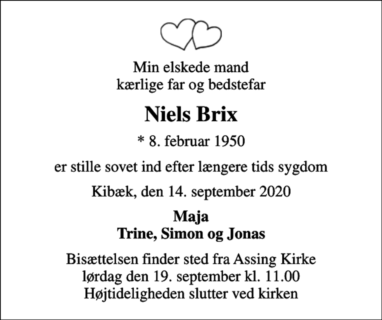 <p>Min elskede mand kærlige far og bedstefar<br />Niels Brix<br />* 8. februar 1950<br />er stille sovet ind efter længere tids sygdom<br />Kibæk, den 14. september 2020<br />Maja Trine, Simon og Jonas<br />Bisættelsen finder sted fra Assing Kirke lørdag den 19. september kl. 11.00 Højtideligheden slutter ved kirken</p>