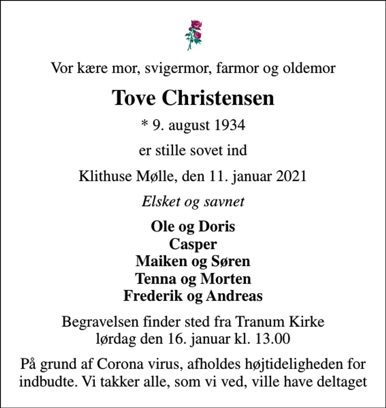 <p>Vor kære mor, svigermor, farmor og oldemor<br />Tove Christensen<br />* 9. august 1934<br />er stille sovet ind<br />Klithuse Mølle, den 11. januar 2021<br />Elsket og savnet<br />Ole og Doris Casper Maiken og Søren Tenna og Morten Frederik og Andreas<br />Begravelsen finder sted fra Tranum Kirke lørdag den 16. januar kl. 13.00<br />På grund af Corona virus, afholdes højtideligheden for indbudte. Vi takker alle, som vi ved, ville have deltaget</p>