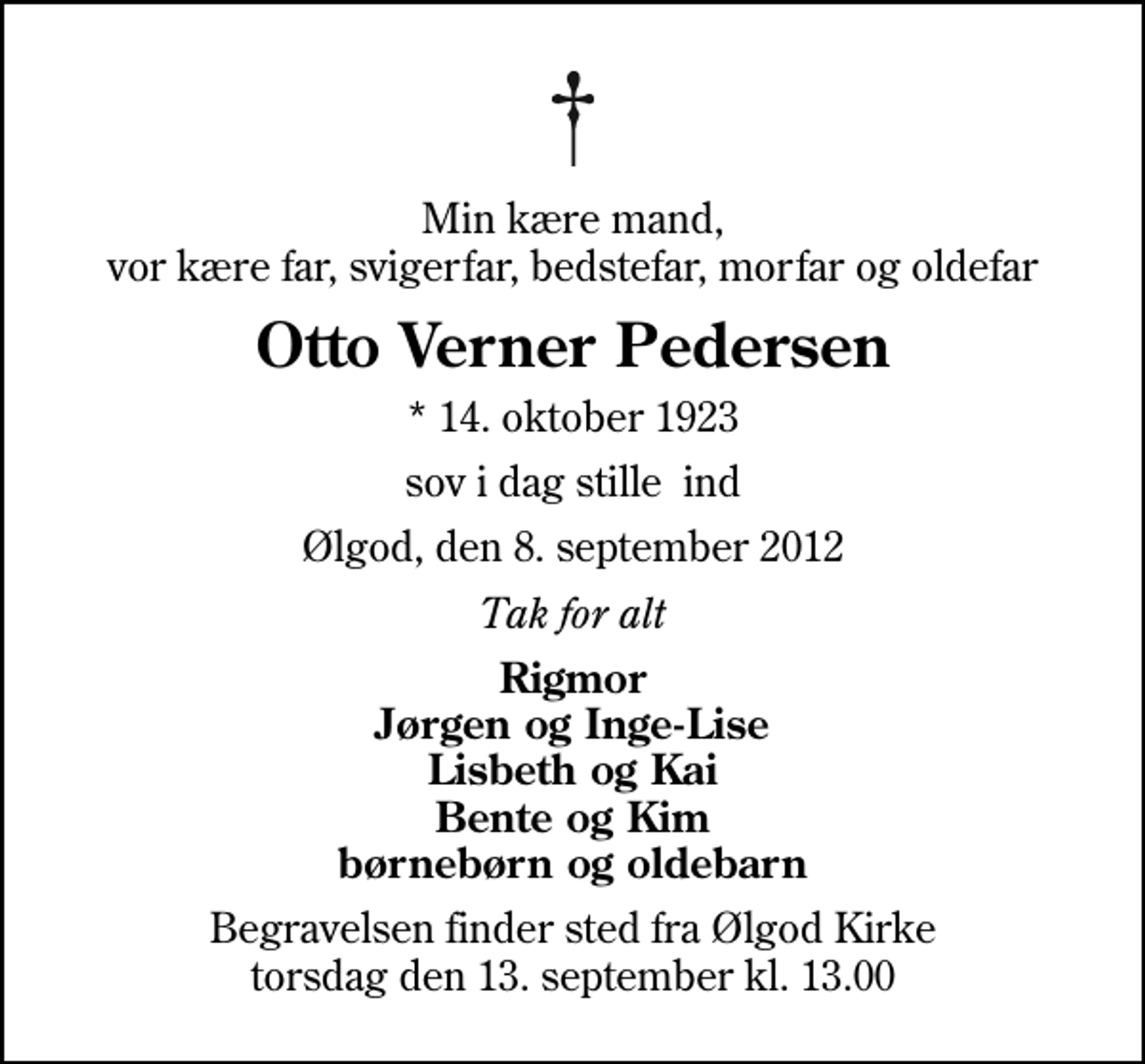 <p>Min kære mand, vor kære far, svigerfar, bedstefar, morfar og oldefar<br />Otto Verner Pedersen<br />* 14. oktober 1923<br />sov i dag stille ind<br />Ølgod, den 8. september 2012<br />Tak for alt<br />Rigmor Jørgen og Inge-Lise Lisbeth og Kai Bente og Kim børnebørn og oldebarn<br />Begravelsen finder sted fra Ølgod Kirke torsdag den 13. september kl. 13.00</p>