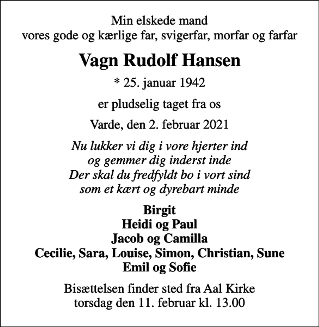 <p>Min elskede mand vores gode og kærlige far, svigerfar, morfar og farfar<br />Vagn Rudolf Hansen<br />* 25. januar 1942<br />er pludselig taget fra os<br />Varde, den 2. februar 2021<br />Nu lukker vi dig i vore hjerter ind og gemmer dig inderst inde Der skal du fredfyldt bo i vort sind som et kært og dyrebart minde<br />Birgit Heidi og Paul Jacob og Camilla Cecilie, Sara, Louise, Simon, Christian, Sune Emil og Sofie<br />Bisættelsen finder sted fra Aal Kirke torsdag den 11. februar kl. 13.00</p>