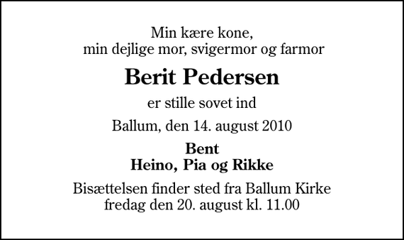 <p>Min kære kone, min dejlige mor, svigermor og farmor<br />Berit Pedersen<br />er stille sovet ind<br />Ballum, den 14. august 2010<br />Bent Heino, Pia og Rikke<br />Bisættelsen finder sted fra Ballum Kirke fredag den 20. august kl. 11.00</p>