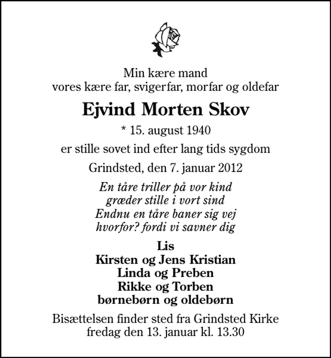 <p>Min kære mand vores kære far, svigerfar, morfar og oldefar<br />Ejvind Morten Skov<br />* 15. august 1940<br />er stille sovet ind efter lang tids sygdom<br />Grindsted, den 7. januar 2012<br />En tåre triller på vor kind græder stille i vort sind Endnu en tåre baner sig vej hvorfor? fordi vi savner dig<br />Lis Kirsten og Jens Kristian Linda og Preben Rikke og Torben børnebørn og oldebørn<br />Bisættelsen finder sted fra Grindsted Kirke fredag den 13. januar kl. 13.30</p>