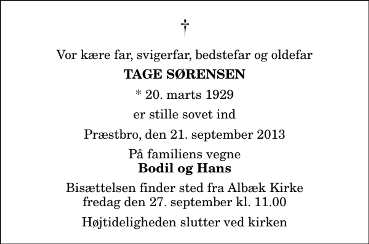 <p>Vor kære far, svigerfar, bedstefar og oldefar<br />Tage Sørensen<br />* 20. marts 1929<br />er stille sovet ind<br />Præstbro, den 21. september 2013<br />På familiens vegne<br />Bodil og Hans<br />Bisættelsen finder sted fra Albæk Kirke fredag den 27. september kl. 11.00 Højtideligheden slutter ved kirken</p>