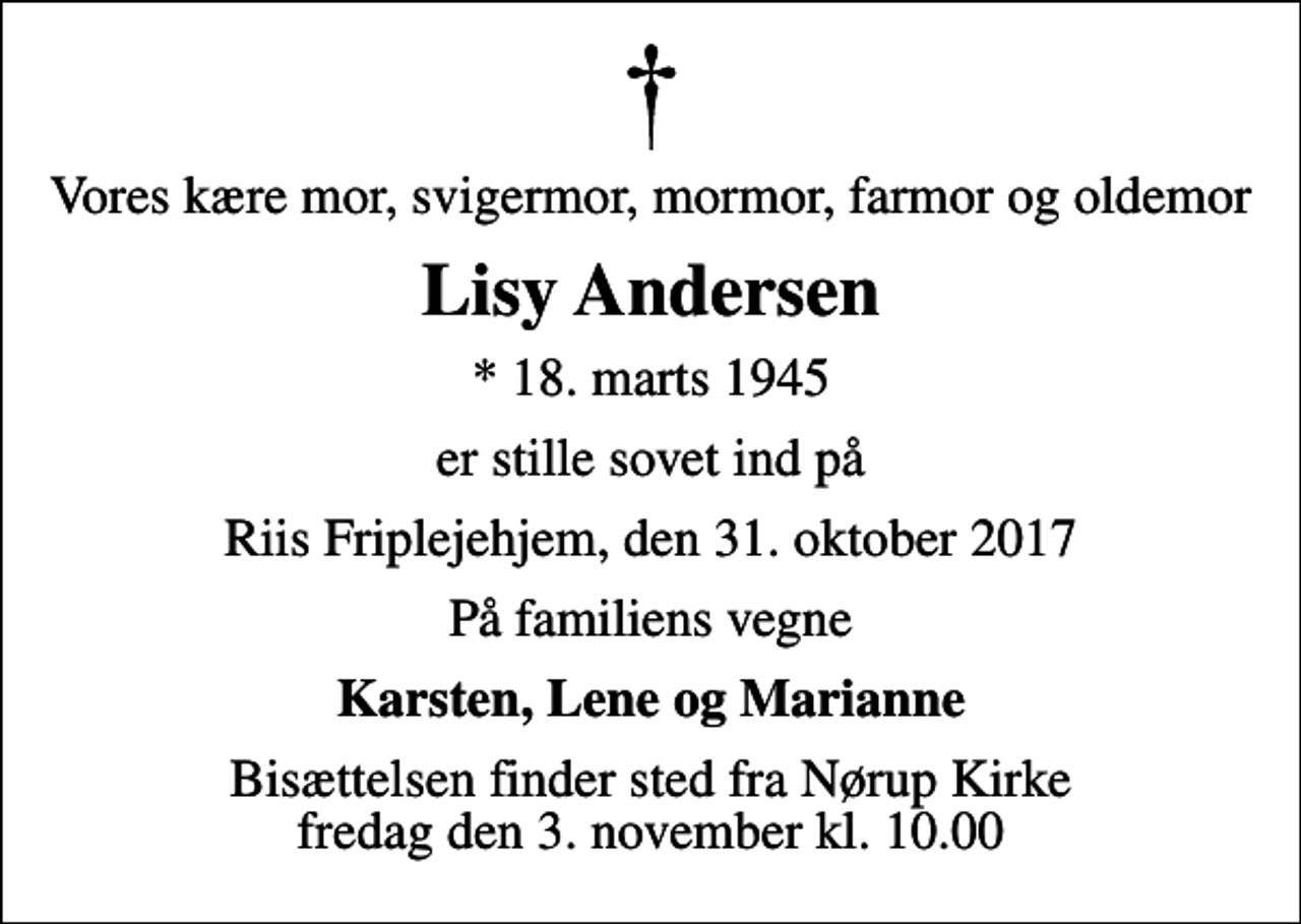 <p>Vores kære mor, svigermor, mormor, farmor og oldemor<br />Lisy Andersen<br />* 18. marts 1945<br />er stille sovet ind på<br />Riis Friplejehjem, den 31. oktober 2017<br />På familiens vegne<br />Karsten, Lene og Marianne<br />Bisættelsen finder sted fra Nørup Kirke fredag den 3. november kl. 10.00</p>
