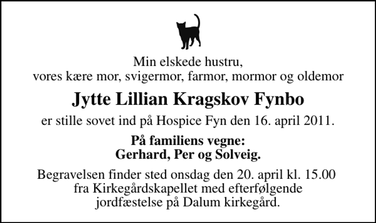 <p>Min elskede hustru, vores kære mor, svigermor, farmor, mormor og oldemor<br />Jytte Lillian Kragskov Fynbo<br />er stille sovet ind på Hospice Fyn den 16. april 2011.<br />På familiens vegne: Gerhard, Per og Solveig.<br />Begravelsen finder sted onsdag den 20. april kl. 15.00 fra Kirkegårdskapellet med efterfølgende jordfæstelse på Dalum kirkegård.</p>