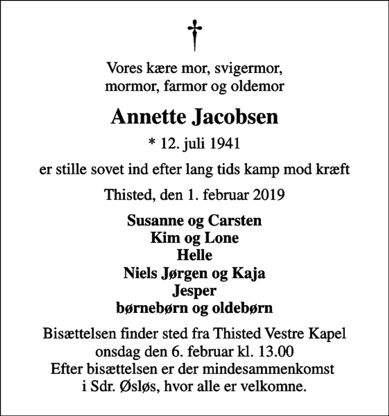 <p>Vores kære mor, svigermor, mormor, farmor og oldemor<br />Annette Jacobsen<br />* 12. juli 1941<br />er stille sovet ind efter lang tids kamp mod kræft<br />Thisted, den 1. februar 2019<br />Susanne og Carsten Kim og Lone Helle Niels Jørgen og Kaja Jesper børnebørn og oldebørn<br />Bisættelsen finder sted fra Thisted Vestre Kapel onsdag den 6. februar kl. 13.00 Efter bisættelsen er der mindesammenkomst i Sdr. Øsløs, hvor alle er velkomne.</p>