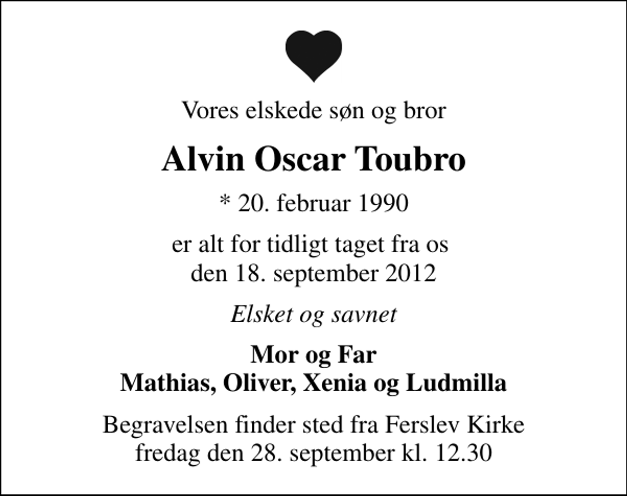<p>Vores elskede søn og bror<br />Alvin Oscar Toubro<br />* 20. februar 1990<br />er alt for tidligt taget fra os den 18. september 2012<br />Elsket og savnet<br />Mor og Far Mathias, Oliver, Xenia og Ludmilla<br />Begravelsen finder sted fra Ferslev Kirke fredag den 28. september kl. 12.30</p>