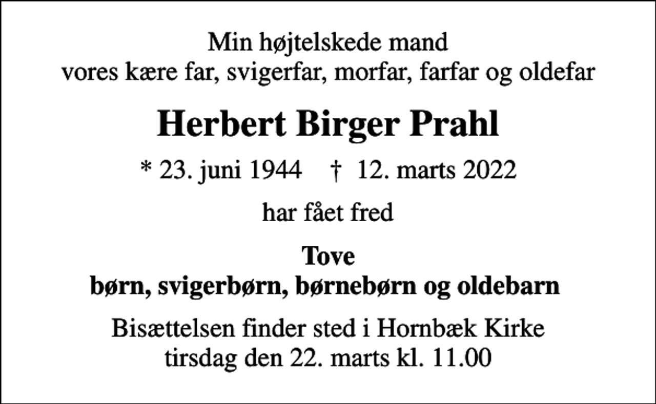 <p>Min højtelskede mand vores kære far, svigerfar, morfar, farfar og oldefar<br />Herbert Birger Prahl<br />* 23. juni 1944 ✝ 12. marts 2022<br />har fået fred<br />Tove børn, svigerbørn, børnebørn og oldebarn<br />Bisættelsen finder sted i Hornbæk Kirke tirsdag den 22. marts kl. 11.00</p>
