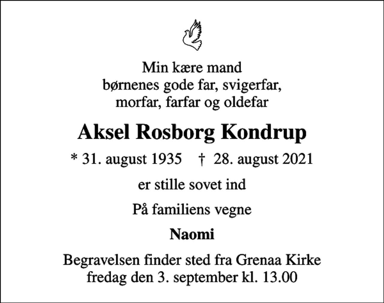 <p>Min kære mand børnenes gode far, svigerfar, morfar, farfar og oldefar<br />Aksel Rosborg Kondrup<br />* 31. august 1935 ✝ 28. august 2021<br />er stille sovet ind<br />På familiens vegne<br />Naomi<br />Begravelsen finder sted fra Grenaa Kirke fredag den 3. september kl. 13.00</p>