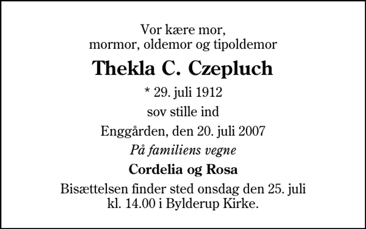 <p>Vor kære mor, mormor, oldemor og tipoldemor<br />Thekla C. Czepluch<br />* 29. juli 1912<br />sov stille ind<br />Enggården, den 20. juli 2007<br />På familiens vegne<br />Cordelia og Rosa<br />Bisættelsen finder sted onsdag den 25. juli kl. 14.00 i Bylderup Kirke</p>