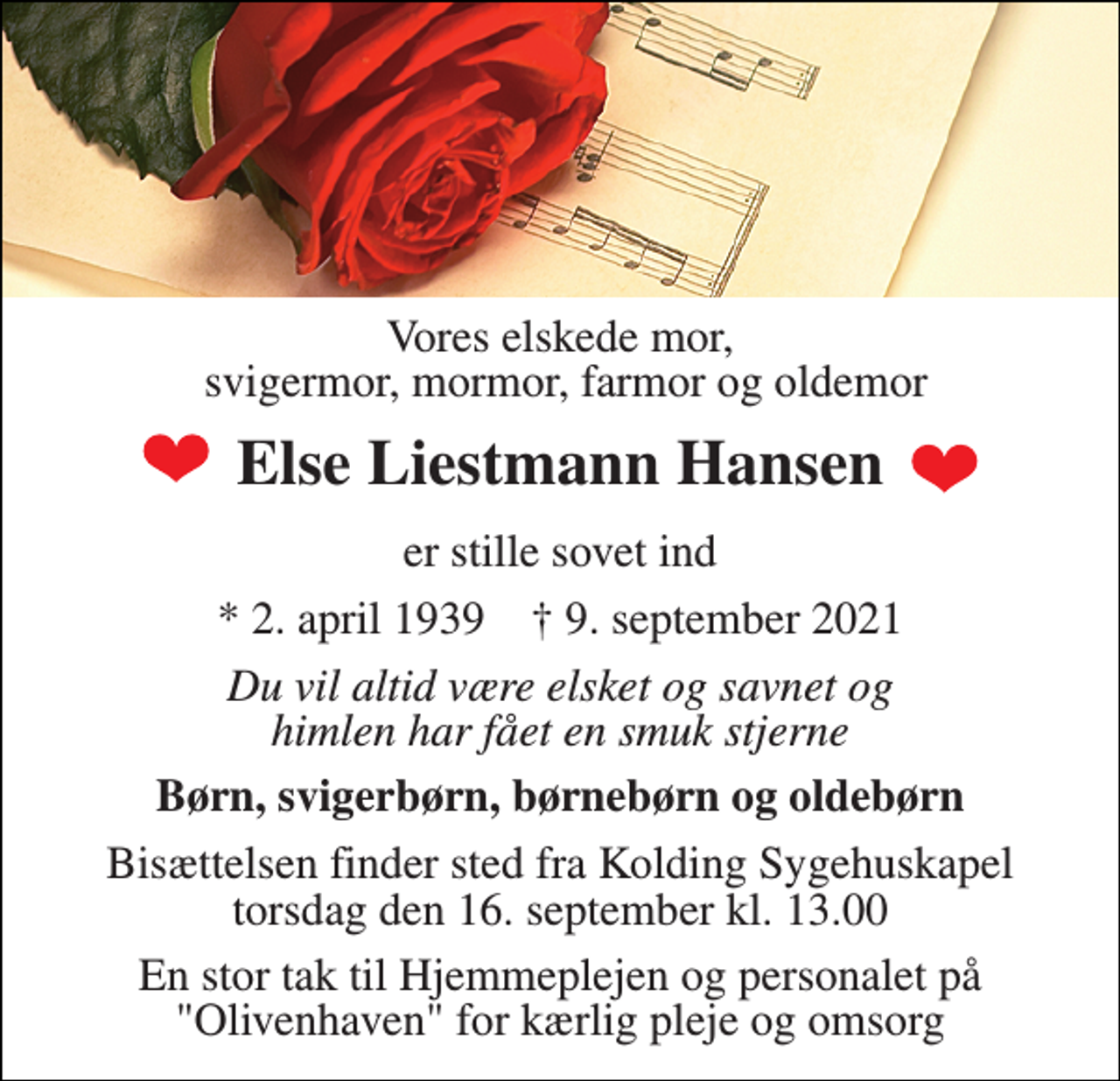 <p>Vores elskede mor, svigermor, mormor, farmor og oldemor<br />Else Liestmann Hansen<br />er stille sovet ind<br />*​ 2. april 1939​ †​ 9. september 2021<br />Du vil altid være elsket og savnet og himlen har fået en smuk stjerne<br />Børn, svigerbørn, børnebørn og oldebørn<br />Bisættelsen​ finder sted fra Kolding Sygehuskapel​ torsdag den 16. september​ kl. 13.00<br />En stor tak til Hjemmeplejen og personalet på "Olivenhaven" for kærlig pleje og omsorg</p>