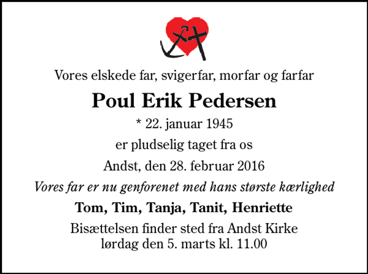<p>Vores elskede far, svigerfar, morfar og farfar<br />Poul Erik Pedersen<br />* 22. januar 1945<br />er pludselig taget fra os<br />Andst, den 28. februar 2016<br />Vores far er nu genforenet med hans største kærlighed<br />Tom, Tim, Tanja, Tanit, Henriette<br />Bisættelsen finder sted fra Andst Kirke lørdag den 5. marts kl. 11.00</p>