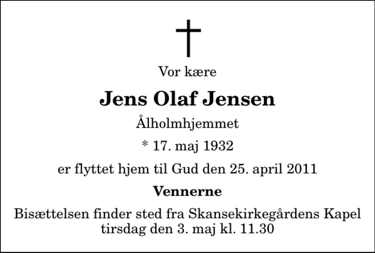 <p>Vor kære<br />Jens Olaf Jensen<br />Ålholmhjemmet<br />* 17. maj 1932<br />er flyttet hjem til Gud den 25. april 2011<br />Vennerne<br />Bisættelsen finder sted fra Skansekirkegårdens Kapel tirsdag den 3. maj kl. 11.30</p>