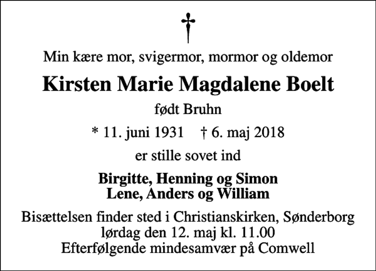 <p>Min kære mor, svigermor, mormor og oldemor<br />Kirsten Marie Magdalene Boelt<br />født Bruhn<br />* 11. juni 1931 ✝ 6. maj 2018<br />er stille sovet ind<br />Birgitte, Henning og Simon Lene, Anders og William<br />Bisættelsen finder sted i Christianskirken, Sønderborg lørdag den 12. maj kl. 11.00 Efterfølgende mindesamvær på Comwell</p>