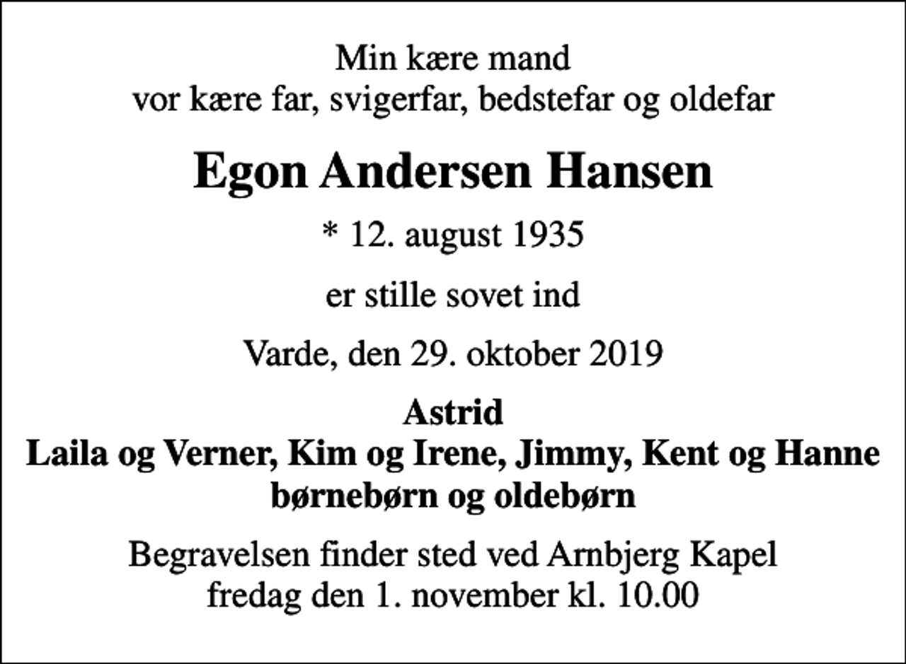 <p>Min kære mand vor kære far, svigerfar, bedstefar og oldefar<br />Egon Andersen Hansen<br />* 12. august 1935<br />er stille sovet ind<br />Varde, den 29. oktober 2019<br />Astrid Laila og Verner, Kim og Irene, Jimmy, Kent og Hanne børnebørn og oldebørn<br />Begravelsen finder sted ved Arnbjerg Kapel fredag den 1. november kl. 10.00</p>