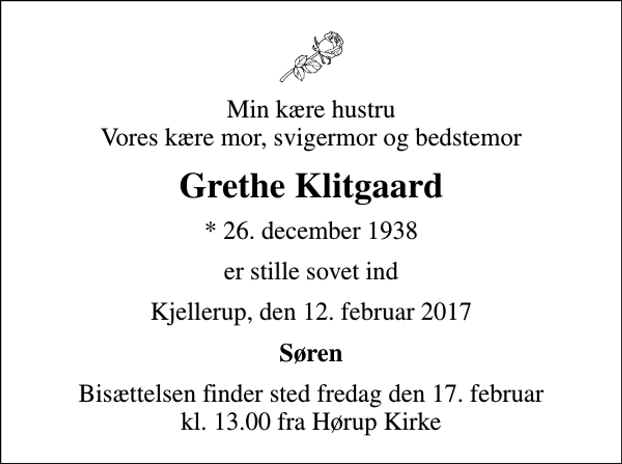 <p>Min kære hustru Vores kære mor, svigermor og bedstemor<br />Grethe Klitgaard<br />* 26. december 1938<br />er stille sovet ind<br />Kjellerup, den 12. februar 2017<br />Søren<br />Bisættelsen finder sted fredag den 17. februar kl. 13.00 fra Hørup Kirke</p>