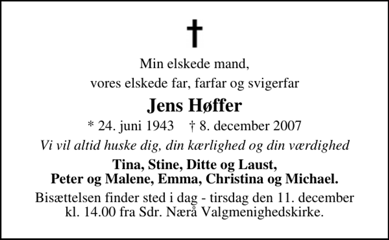 <p>Min elskede mand,<br />vores elskede far, farfar og svigerfar<br />Jens Høffer<br />* 24. juni 1943 ✝ 8. december 2007<br />Vi vil altid huske dig, din kærlighed og din værdighed<br />Tina, Stine, Ditte og Laust, Peter og Malene, Emma, Christina og Michael.<br />Bisættelsen finder sted i dag - tirsdag den 11. december kl. 14.00 fra Sdr. Nærå Valgmenighedskirke.</p>