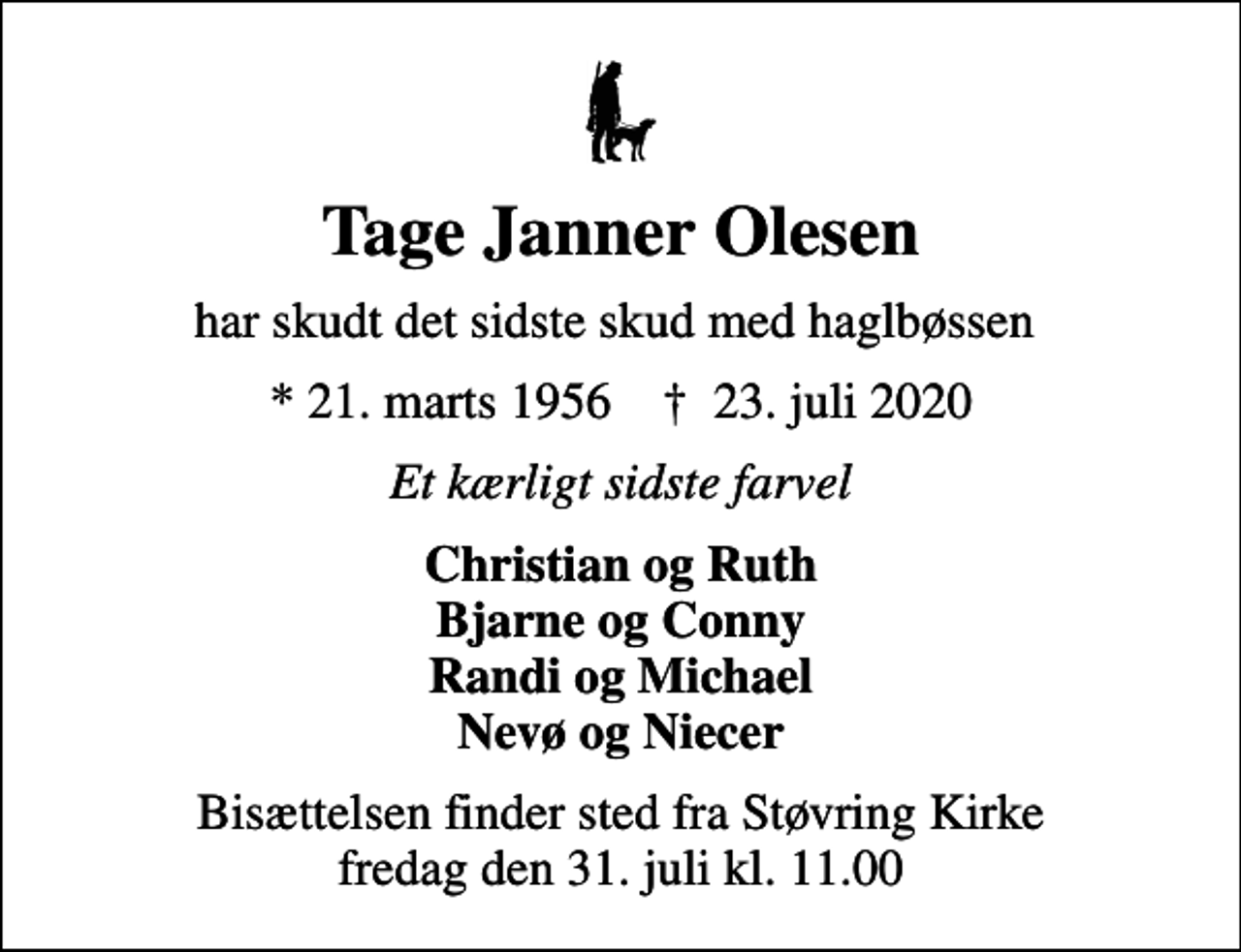 <p>Tage Janner Olesen<br />har skudt det sidste skud med haglbøssen<br />* 21. marts 1956 ✝ 23. juli 2020<br />Et kærligt sidste farvel<br />Christian og Ruth Bjarne og Conny Randi og Michael Nevø og Niecer<br />Bisættelsen finder sted fra Støvring Kirke fredag den 31. juli kl. 11.00</p>