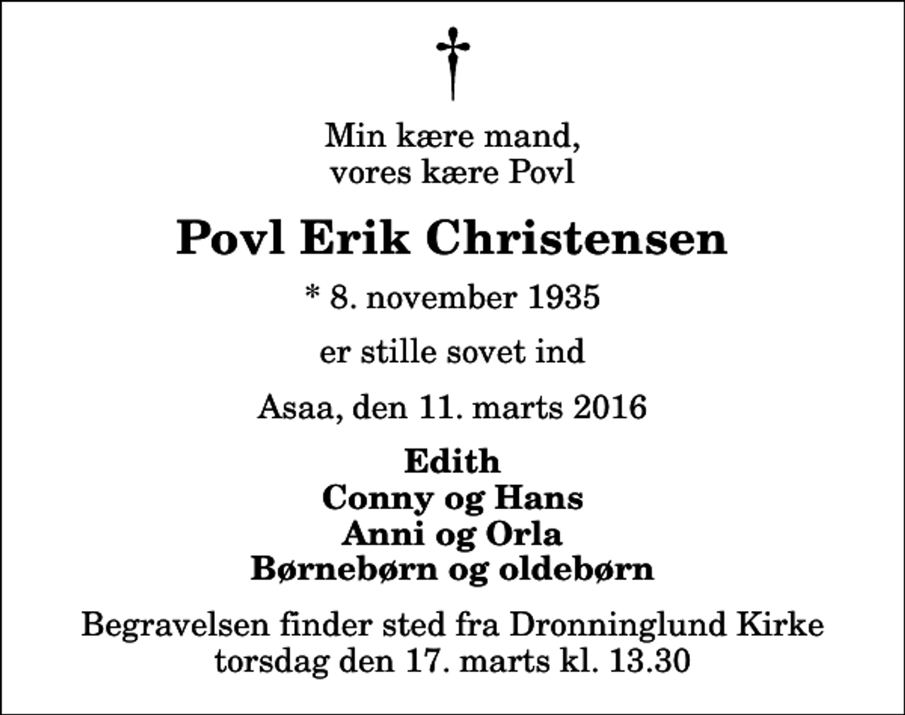 <p>Min kære mand, vores kære Povl<br />Povl Erik Christensen<br />* 8. november 1935<br />er stille sovet ind<br />Asaa, den 11. marts 2016<br />Edith Conny og Hans Anni og Orla Børnebørn og oldebørn<br />Begravelsen finder sted fra Dronninglund Kirke torsdag den 17. marts kl. 13.30</p>