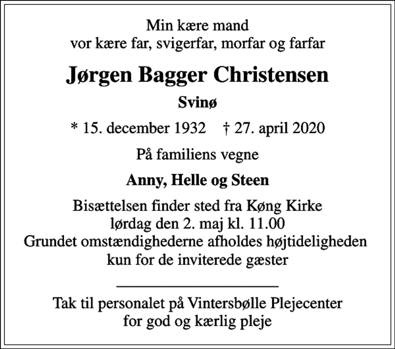 <p>Min kære mand vor kære far, svigerfar, morfar og farfar<br />Jørgen Bagger Christensen<br />Svinø<br />* 15. december 1932 ✝ 27. april 2020<br />På familiens vegne<br />Anny, Helle og Steen<br />Bisættelsen finder sted fra Køng Kirke lørdag den 2. maj kl. 11.00 Grundet omstændighederne afholdes højtideligheden kun for de inviterede gæster<br />Tak til personalet på Vintersbølle Plejecenter for god og kærlig pleje</p>