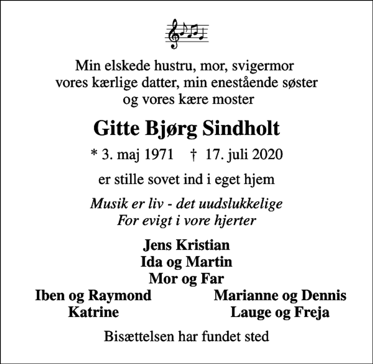 <p>Min elskede hustru, mor, svigermor vores kærlige datter, min enestående søster og vores kære moster<br />Gitte Bjørg Sindholt<br />* 3. maj 1971 ✝ 17. juli 2020<br />er stille sovet ind i eget hjem<br />Musik er liv - det uudslukkelige For evigt i vore hjerter<br />Jens Kristian Ida og Martin Mor og Far<br />Iben og Raymond<br />Marianne og Dennis<br />Katrine<br />Lauge og Freja<br />Bisættelsen har fundet sted</p>
