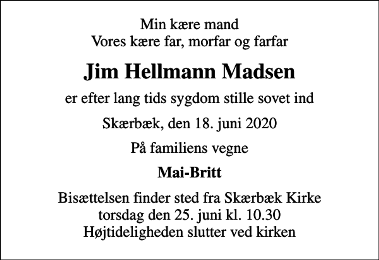 <p>Min kære mand Vores kære far, morfar og farfar<br />Jim Hellmann Madsen<br />er efter lang tids sygdom stille sovet ind<br />Skærbæk, den 18. juni 2020<br />På familiens vegne<br />Mai-Britt<br />Bisættelsen finder sted fra Skærbæk Kirke torsdag den 25. juni kl. 10.30 Højtideligheden slutter ved kirken</p>