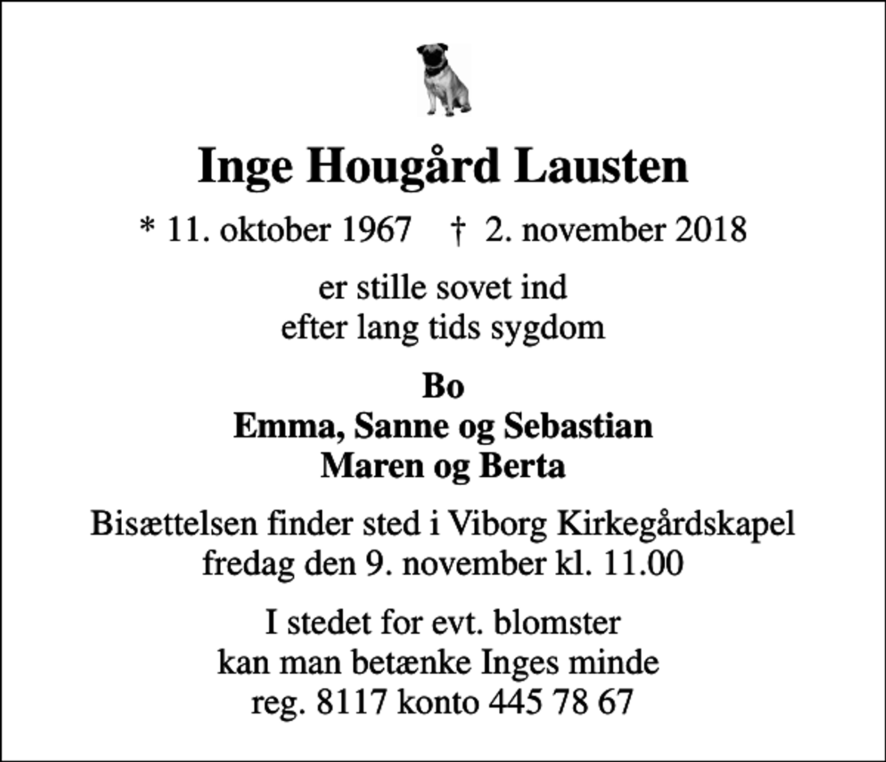 <p>Inge Hougård Lausten<br />* 11. oktober 1967 ✝ 2. november 2018<br />er stille sovet ind efter lang tids sygdom<br />Bo Emma, Sanne og Sebastian Maren og Berta<br />Bisættelsen finder sted i Viborg Kirkegårdskapel fredag den 9. november kl. 11.00<br />I stedet for evt. blomster kan man betænke Inges minde reg. 8117 konto 445 78 67</p>