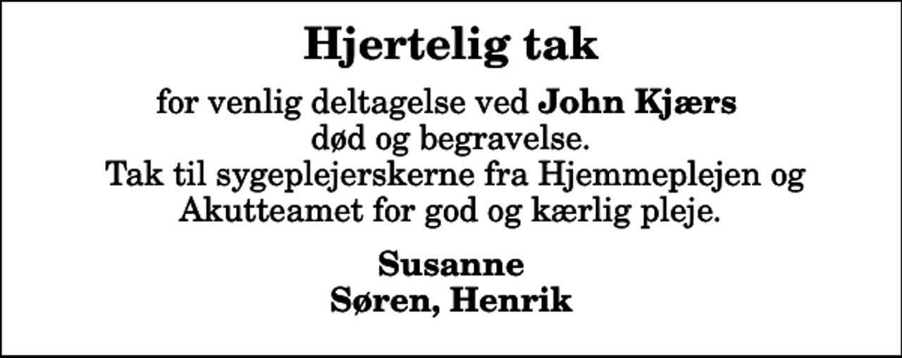 <p>Hjertelig tak<br />for venlig deltagelse ved <em>John Kjærs</em> død og begravelse. Tak til sygeplejerskerne fra Hjemmeplejen og Akutteamet for god og kærlig pleje.<br />Susanne Søren, Henrik</p>