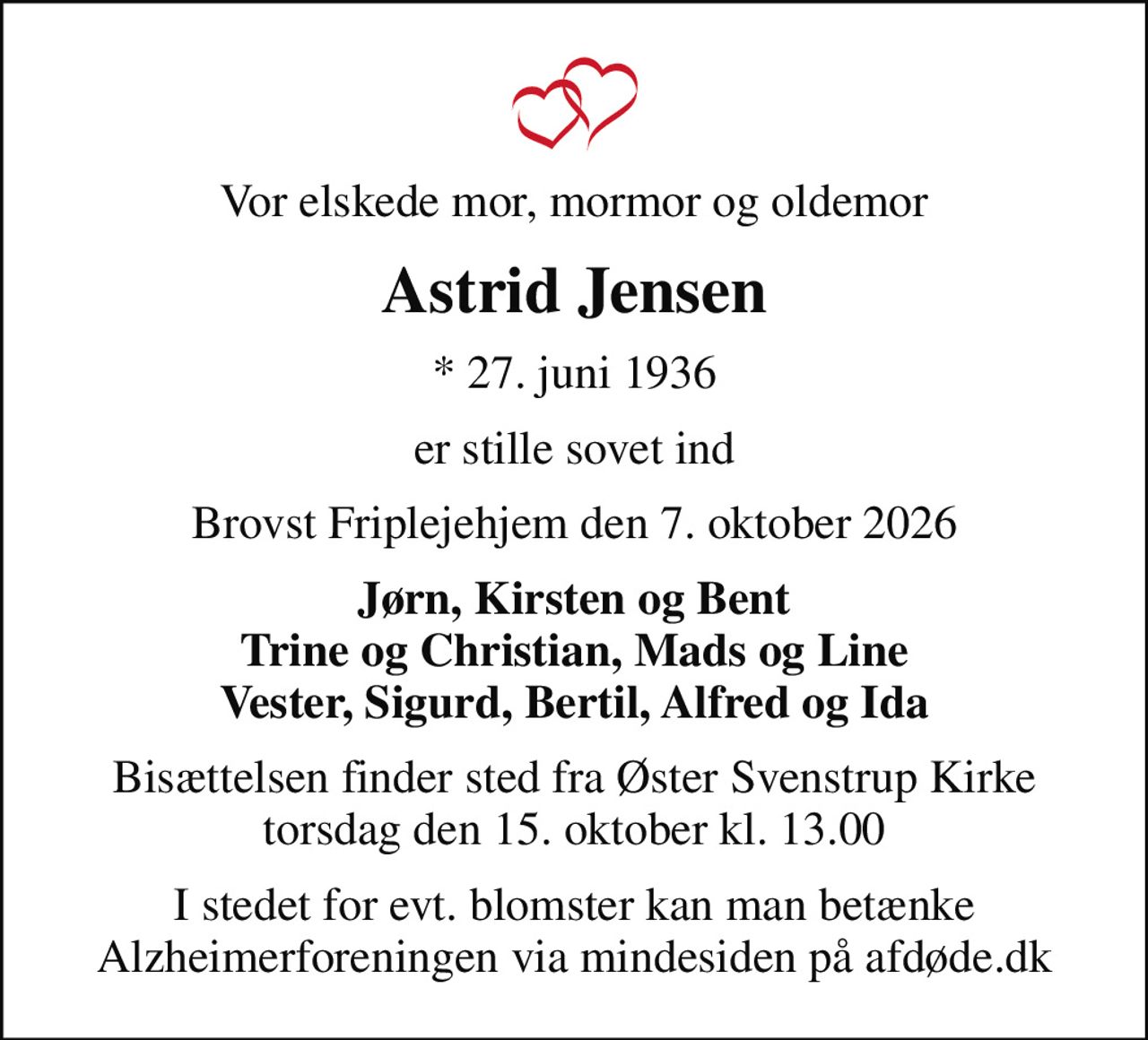 Vor elskede mor, mormor og oldemor
Astrid Jensen
* 27. juni 1936
er stille sovet ind
Brovst Friplejehjem den 7. oktober 2026
Jørn, Kirsten og Bent Trine og Christian, Mads og Line Vester, Sigurd, Bertil, Alfred og Ida
Bisættelsen finder sted fra Øster Svenstrup Kirke  torsdag den 15. oktober kl. 13.00 
I stedet for evt. blomster kan man betænke
					Alzheimerforeningen via mindesiden på afdøde.dk