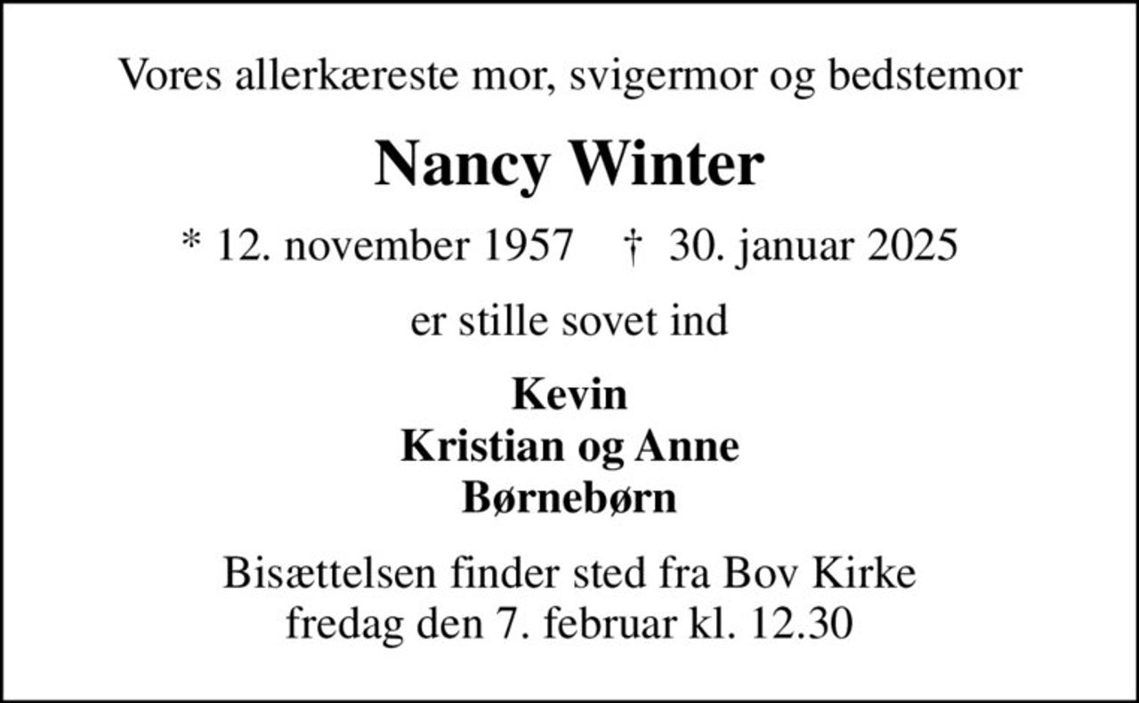 Vores allerkæreste mor, svigermor og bedstemor
Nancy Winter
* 12. november 1957    ✝ 30. januar 2025
er stille sovet ind
Kevin Kristian og Anne Børnebørn
Bisættelsen finder sted fra Bov Kirke  fredag den 7. februar kl. 12.30