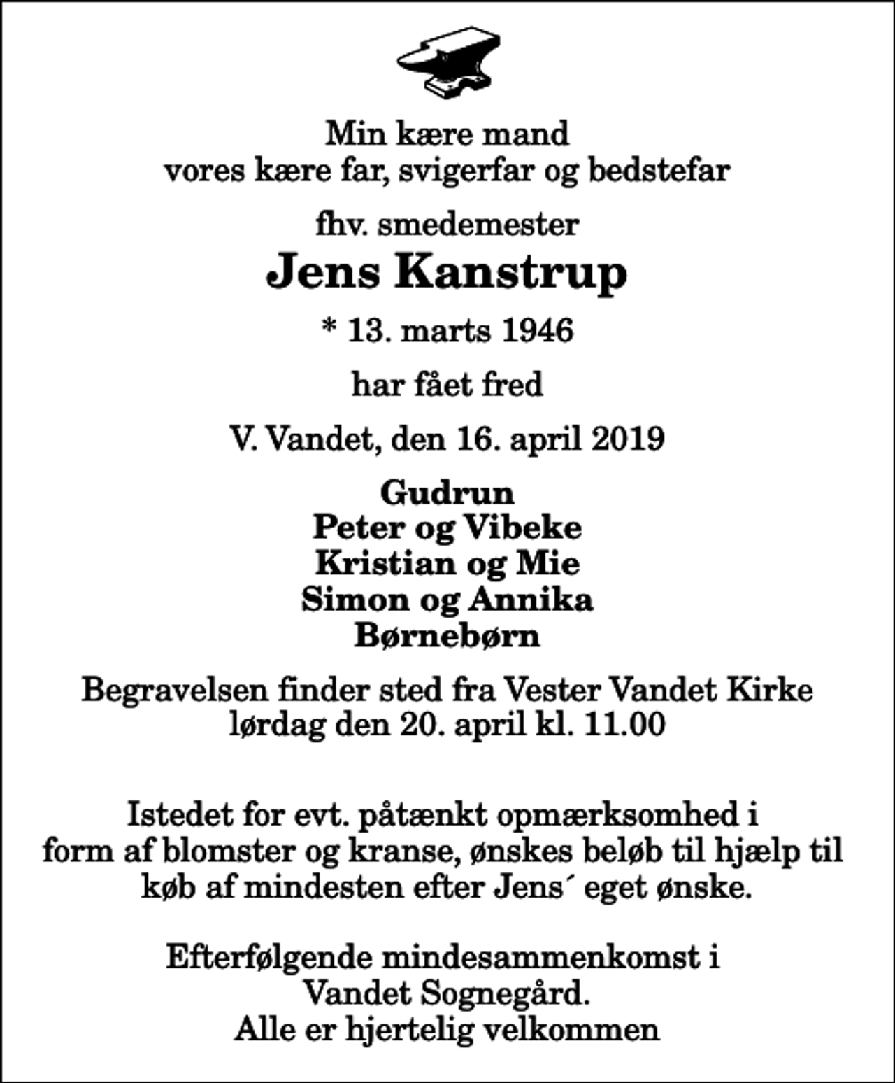 <p>Min kære mand vores kære far, svigerfar og bedstefar<br />fhv. smedemester<br />Jens Kanstrup<br />* 13. marts 1946<br />har fået fred<br />V. Vandet, den 16. april 2019<br />Gudrun Peter og Vibeke Kristian og Mie Simon og Annika Børnebørn<br />Begravelsen finder sted fra Vester Vandet Kirke lørdag den 20. april kl. 11.00 Istedet for evt. påtænkt opmærksomhed i form af blomster og kranse, ønskes beløb til hjælp til køb af mindesten efter Jens´ eget ønske. Efterfølgende mindesammenkomst i Vandet Sognegård. Alle er hjertelig velkommen</p>