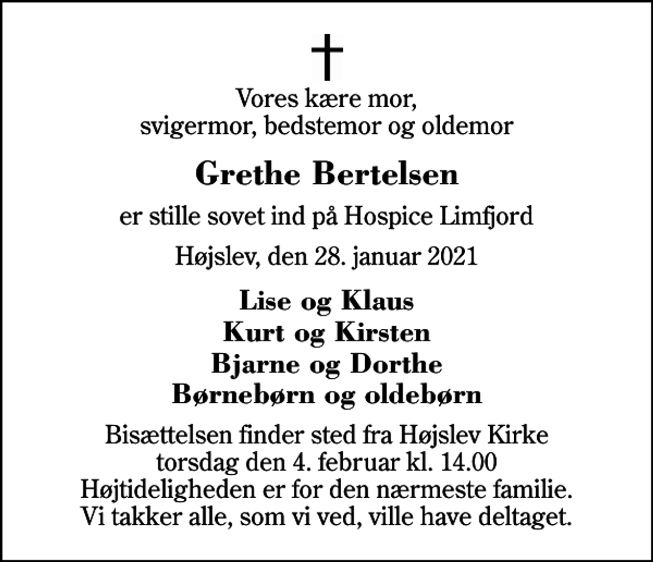 <p>Vores kære mor, svigermor, bedstemor og oldemor<br />Grethe Bertelsen<br />er stille sovet ind på Hospice Limfjord<br />Højslev, den 28. januar 2021<br />Lise og Klaus Kurt og Kirsten Bjarne og Dorthe Børnebørn og oldebørn<br />Bisættelsen finder sted fra Højslev Kirke torsdag den 4. februar kl. 14.00 Højtideligheden er for den nærmeste familie. Vi takker alle, som vi ved, ville have deltaget.</p>