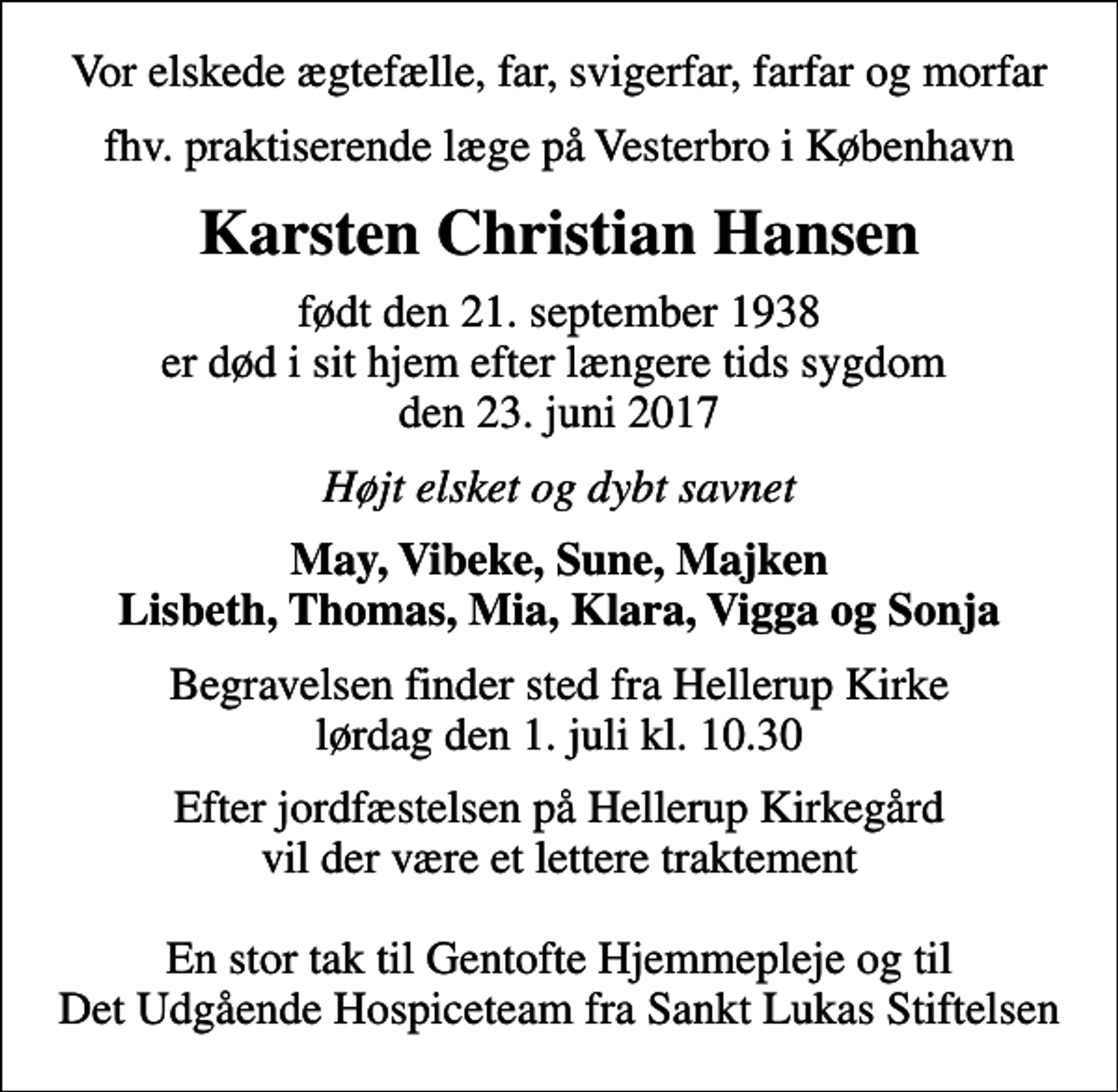 <p>Vor elskede ægtefælle, far, svigerfar, farfar og morfar<br />fhv. praktiserende læge på Vesterbro i København<br />Karsten Christian Hansen<br />født den 21. september 1938 er død i sit hjem efter længere tids sygdom den 23. juni 2017<br />Højt elsket og dybt savnet<br />May, Vibeke, Sune, Majken Lisbeth, Thomas, Mia, Klara, Vigga og Sonja<br />Begravelsen finder sted fra Hellerup Kirke lørdag den 1. juli kl. 10.30<br />Efter jordfæstelsen på Hellerup Kirkegård vil der være et lettere traktement En stor tak til Gentofte Hjemmepleje og til Det Udgående Hospiceteam fra Sankt Lukas Stiftelsen</p>