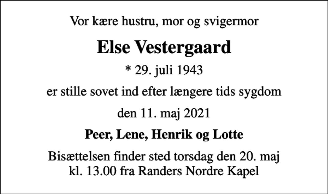 <p>Vor kære hustru, mor og svigermor<br />Else Vestergaard<br />* 29. juli 1943<br />er stille sovet ind efter længere tids sygdom<br />den 11. maj 2021<br />Peer, Lene, Henrik og Lotte<br />Bisættelsen finder sted torsdag den 20. maj kl. 13.00 fra Randers Nordre Kapel</p>