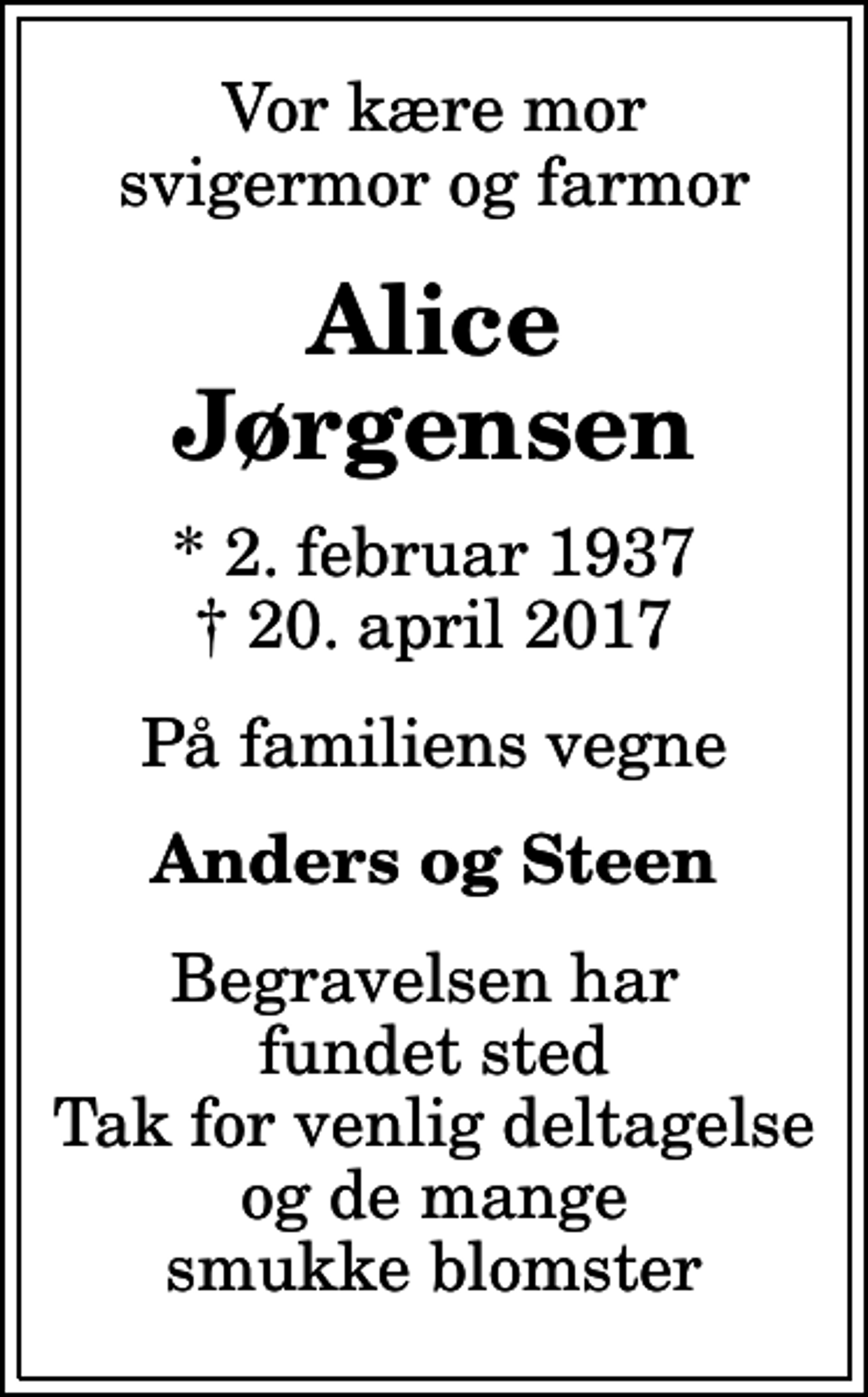 <p>Vor kære mor svigermor og farmor<br />Alice Jørgensen<br />* 2. februar 1937<br />✝ 20. april 2017<br />På familiens vegne<br />Anders og Steen<br />Begravelsen har fundet sted Tak for venlig deltagelse og de mange smukke blomster</p>